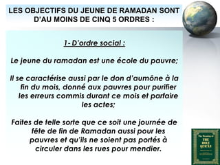 LES OBJECTIFS DU JEUNE DE RAMADAN SONT
        D’AU MOINS DE CINQ 5 ORDRES :


                            1- D’ordre social :

   Le jeune du ramadan est une école du pauvre;

   Il se caractérise aussi par le don d’aumône à la
        fin du mois, donné aux pauvres pour purifier
       les erreurs commis durant ce mois et parfaire
                         les actes;

    Faites de telle sorte que ce soit une journée de
          fête de fin de Ramadan aussi pour les
         pauvres et qu’ils ne soient pas portés à
           circuler dans les rues pour mendier.
Peace and blessings of Allah be upon him
 