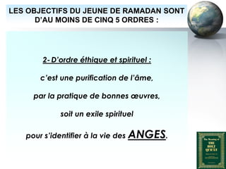 LES OBJECTIFS DU JEUNE DE RAMADAN SONT
        D’AU MOINS DE CINQ 5 ORDRES :




                  2- D’ordre éthique et spirituel :

                 c’est une purification de l’âme,

              par la pratique de bonnes œuvres,

                          soit un exile spirituel

          pour s’identifier à la vie des ANGES.


Peace and blessings of Allah be upon him
 