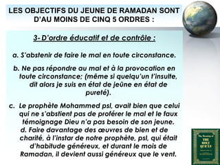 LES OBJECTIFS DU JEUNE DE RAMADAN SONT
        D’AU MOINS DE CINQ 5 ORDRES :

              3- D’ordre éducatif et de contrôle :

    a. S’abstenir de faire le mal en toute circonstance.
     b. Ne pas répondre au mal et à la provocation en
       toute circonstance; (même si quelqu’un t’insulte,
          dit alors je suis en état de jeûne en état de
                              pureté).
   c. Le prophète Mohammed psl, avait bien que celui
      qui ne s’abstient pas de proférer le mal et le faux
       témoignage Dieu n’a pas besoin de son jeune.
      d. Faire davantage des œuvres de bien et de
      charité, à l’instar de notre prophète, psl, qui était
         d’habitude généreux, et durant le mois de
      Ramadan, il devient aussi généreux que le vent.
Peace and blessings of Allah be upon him
 