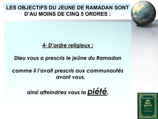 LES OBJECTIFS DU JEUNE DE RAMADAN SONT
        D’AU MOINS DE CINQ 5 ORDRES :




                          4- D’ordre religieux :

        Dieu vous a prescris le jeûne du Ramadan

      comme il l’avait prescris aux communautés
                       avant vous,

                ainsi atteindriez vous la piété.



Peace and blessings of Allah be upon him
 