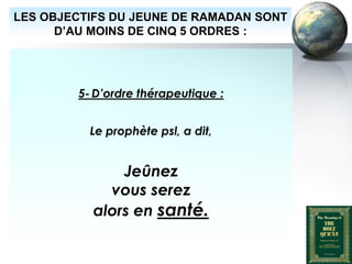LES OBJECTIFS DU JEUNE DE RAMADAN SONT
        D’AU MOINS DE CINQ 5 ORDRES :




                      5- D’ordre thérapeutique :


                         Le prophète psl, a dit,


                              Jeûnez
                            vous serez
                          alors en santé.

Peace and blessings of Allah be upon him
 