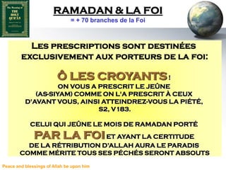 RAMADAN & LA FOI
                               = + 70 branches de la Foi



          Les prescriptions sont destinées
        exclusivement aux porteurs de la foi:

                         Ô LES CROYANTS !
                    ON VOUS A PRESCRIT LE JEÛNE
             (AS-SIYAM) COMME ON L'A PRESCRIT À CEUX
          D'AVANT VOUS, AINSI ATTEINDREZ-VOUS LA PIÉTÉ,
                              S2, V183.

            CELUI QUI JEÛNE LE MOIS DE RAMADAN PORTÉ
              PAR LA FOI ET AYANT LA CERTITUDE
          DE LA RÉTRIBUTION D’ALLAH AURA LE PARADIS
        COMME MÉRITE TOUS SES PÉCHÉS SERONT ABSOUTS

Peace and blessings of Allah be upon him
 