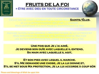FRUITS DE LA FOI
               = ÊTRE AVEC DIEU EN TOUTE CIRCONSTANCE


        Celui qui se fait l'ennemi de l'un de Mes Saints/Élus,
                 je lui ai effectivement déclaré la guerre.
              Mon serviteur n'a fait pour se rapprocher de Moi

      aucune action plus aimable à Moi que ce que Je lui ai prescrit
          Mon serviteur ne cesse de se rapprocher de Moi par
           les actes surérogatoires jusqu'à ce que Je l'aime.

                         Une fois que Je l'ai aimé,
               Je deviens son ouïe avec laquelle il entend,
                       Sa main avec laquelle il agit,

                Et son pied avec lequel il marche.
          S'il Me demande une chose, Je la lui donne et,
  S'il se met sous Ma protection, Je la lui accorde à coup sûr

Peace and blessings of Allah be upon him
 