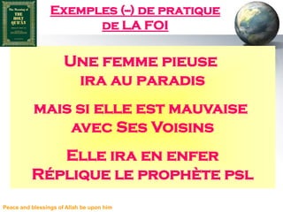 Exemples (--) de pratique
                       de LA FOI

                      Une femme pieuse
                       ira au paradis
           mais si elle est mauvaise
               avec Ses Voisins
             Elle ira en enfer
          Réplique le prophète psl
Peace and blessings of Allah be upon him
 