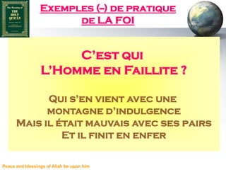 Exemples (--) de pratique
                       de LA FOI


                      C’est qui
                 L’Homme en Faillite ?

            Qui s’en vient avec une
            montagne d’indulgence
      Mais il était mauvais avec ses pairs
               Et il finit en enfer

Peace and blessings of Allah be upon him
 