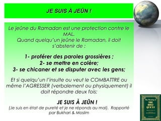 JE SUIS À JEÛN !


    Le jeûne du Ramadan est une protection contre le
                         MAL.
        Quand quelqu’un jeûne le Ramadan, il doit
                    s’abstenir de :

            1- proférer des paroles grossières ;
                  2- se mettre en colère;
       3- se chicaner et se disputer avec les gens;
    Et si quelqu’un l’insulte ou veut le COMBATTRE ou
   même l’AGRESSER (verbalement ou physiquement) il
                 doit répondre deux fois:

                                   JE SUIS À JEÛN !
    (Je suis en état de pureté et je ne réponds au mal). Rapporté
                         par Bukhari & Moslim
Peace and blessings of Allah be upon him
 