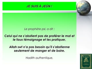JE SUIS À JEÛN !




                          Le prophète psl, a dit :

   Celui qui ne s’abstient pas de proférer le mal et
         le faux témoignage et les pratiquer,

         Allah swt n’a pas besoin qu’il s’abstienne
             seulement de manger et de boire.

                           Hadith authentique.


Peace and blessings of Allah be upon him
 