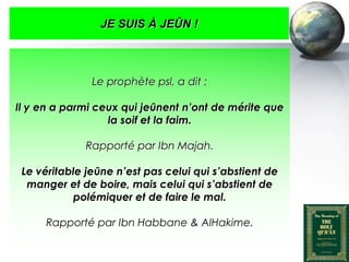 JE SUIS À JEÛN !



                          Le prophète psl, a dit :

   Il y en a parmi ceux qui jeûnent n’ont de mérite que
                     la soif et la faim.

                        Rapporté par Ibn Majah.

     Le véritable jeûne n’est pas celui qui s’abstient de
      manger et de boire, mais celui qui s’abstient de
                polémiquer et de faire le mal.

            Rapporté par Ibn Habbane & AlHakime.


Peace and blessings of Allah be upon him
 