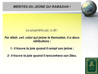 MÉRITES DU JEÛNE DU RAMADAN !




                          Le prophète psl, a dit :

   Par Allah, swt, celui qui jeûne le Ramadan, il a deux
                         rétributions :

         1- Il trouve la joie quand il rompt son jeûne ;

      2- Il trouve la joie quand il rencontrera son Dieu.




Peace and blessings of Allah be upon him
 