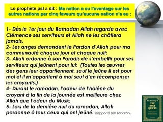 Le prophète psl a dit : Ma nation a eu l’avantage sur les
    autres nations par cinq faveurs qu’aucune nation n’a eu :


  1- Dès le 1er jour du Ramadan Allah regarde avec
  Clémence ses serviteurs et Allah ne les châtiera
  jamais.
  2- Les anges demandent le Pardon d’Allah pour ma
  communauté chaque jour et chaque nuit;
  3- Allah ordonne à son Paradis de s’embellir pour ses
  serviteurs qui jeûnent pour lui; (Toutes les œuvres
  des gens leur appartiennent, sauf le jeûne il est pour
  moi et il m’appartient à moi seul d’en récompenser
  les croyants.)
  4- Durant le ramadan, l’odeur de l’halène du
  croyant à la fin de la journée est meilleure chez
  Allah que l’odeur du Musk;
  5- Lors de la dernière nuit du ramadan, Allah
  pardonne à tous ceux qui ont jeûné. Rapporté par Tabarani.
Peace and blessings of Allah be upon him
 