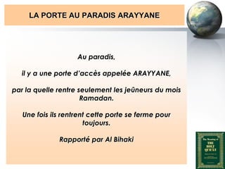 LA PORTE AU PARADIS ARAYYANE




                                  Au paradis,

         il y a une porte d’accès appelée ARAYYANE,

    par la quelle rentre seulement les jeûneurs du mois
                          Ramadan.

         Une fois ils rentrent cette porte se ferme pour
                             toujours.

                          Rapporté par Al Bihaki


Peace and blessings of Allah be upon him
 