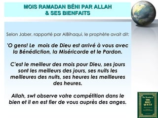 MOIS RAMADAN BÉNI PAR ALLAH
                     & SES BIENFAITS



   Selon Jaber, rapporté par AlBihaqui, le prophète avait dit:

   'O gens! Le mois de Dieu est arrivé à vous avec
     la Bénédiction, la Miséricorde et le Pardon.

     C'est le meilleur des mois pour Dieu, ses jours
        sont les meilleurs des jours, ses nuits les
     meilleures des nuits, ses heures les meilleures
                       des heures.

     Allah, swt observe votre compétition dans le
    bien et il en est fier de vous auprès des anges.

Peace and blessings of Allah be upon him
 