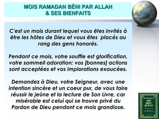 MOIS RAMADAN BÉNI PAR ALLAH
                     & SES BIENFAITS


     C'est un mois durant lequel vous êtes invités à
     être les hôtes de Dieu et vous êtes placés au
                 rang des gens honorés.

    Pendant ce mois, votre souffle est glorification,
    votre sommeil adoration; vos [bonnes] actions
    sont acceptées et vos implorations exaucées.

     Demandez à Dieu, votre Seigneur, avec une
    intention sincère et un coeur pur, de vous faire
     réussir le jeûne et la lecture de Son Livre, car
       misérable est celui qui se trouve privé du
     Pardon de Dieu pendant ce mois grandiose.
Peace and blessings of Allah be upon him
 