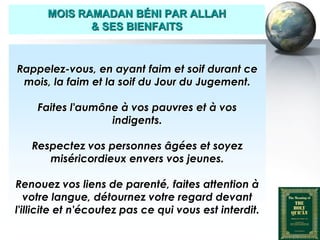 MOIS RAMADAN BÉNI PAR ALLAH
                     & SES BIENFAITS



    Rappelez-vous, en ayant faim et soif durant ce
     mois, la faim et la soif du Jour du Jugement.

           Faites l'aumône à vos pauvres et à vos
                         indigents.

         Respectez vos personnes âgées et soyez
            miséricordieux envers vos jeunes.

   Renouez vos liens de parenté, faites attention à
      votre langue, détournez votre regard devant
   l'illicite et n'écoutez pas ce qui vous est interdit.

Peace and blessings of Allah be upon him
 