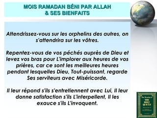 MOIS RAMADAN BÉNI PAR ALLAH
                     & SES BIENFAITS



   Attendrissez-vous sur les orphelins des autres, on
               s'attendrira sur les vôtres.

  Repentez-vous de vos péchés auprès de Dieu et
  levez vos bras pour L'implorer aux heures de vos
      prières, car ce sont les meilleures heures
   pendant lesquelles Dieu, Tout-puissant, regarde
           Ses serviteurs avec Miséricorde.

   Il leur répond s'ils s'entretiennent avec Lui, Il leur
        donne satisfaction s'ils L'interpellent, Il les
                exauce s'ils L'invoquent.

Peace and blessings of Allah be upon him
 