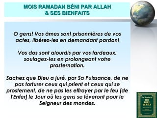MOIS RAMADAN BÉNI PAR ALLAH
                     & SES BIENFAITS



       O gens! Vos âmes sont prisonnières de vos
       actes, libérez-les en demandant pardon!

          Vos dos sont alourdis par vos fardeaux,
            soulagez-les en prolongeant votre
                      prosternation.

   Sachez que Dieu a juré, par Sa Puissance, de ne
        pas torturer ceux qui prient et ceux qui se
   prosternent, de ne pas les effrayer par le feu [de
     l'Enfer] le Jour où les gens se lèveront pour le
                   Seigneur des mondes.

Peace and blessings of Allah be upon him
 