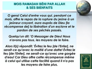 MOIS RAMADAN BÉNI PAR ALLAH
                     & SES BIENFAITS

     O gens! Celui d'entre vous qui, pendant ce
   mois, offre le repas de la rupture du jeûne à un
      jeûneur croyant, aura auprès de Dieu [la
   récompense de] la libération d'un esclave et le
            pardon de ses péchés passés.

        Quelqu'un dit: 'O Messager de Dieu! Nous
        n'avons pas tous, les moyens de le faire.

   Alors il(s) répondit: 'Évitez le feu [de l'Enfer], ne
  serait-ce qu'avec la moitié d'une datte! Évitez le
  feu [de l'Enfer], ne serait-ce qu'avec une gorgée
   d'eau! Car Dieu offre cette récompense même
   à celui qui utilise cette facilité quand il n'a pas
                les moyens de faire plus.
Peace and blessings of Allah be upon him
 