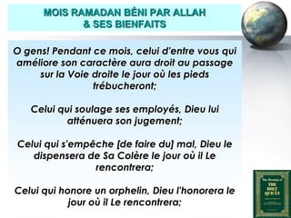 MOIS RAMADAN BÉNI PAR ALLAH
                     & SES BIENFAITS

   O gens! Pendant ce mois, celui d'entre vous qui
   améliore son caractère aura droit au passage
        sur la Voie droite le jour où les pieds
                    trébucheront;

         Celui qui soulage ses employés, Dieu lui
                 atténuera son jugement;

     Celui qui s'empêche [de faire du] mal, Dieu le
        dispensera de Sa Colère le jour où il Le
                     rencontrera;

    Celui qui honore un orphelin, Dieu l'honorera le
                jour où il Le rencontrera;
Peace and blessings of Allah be upon him
 
