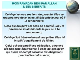 MOIS RAMADAN BÉNI PAR ALLAH
                     & SES BIENFAITS

     Celui qui renoue ses liens de parenté, Dieu se
   rapprochera de lui avec Miséricorde le jour où il
                    Le rencontrera;
    Celui qui coupera ses liens de parenté, Dieu le
       privera de sa Miséricorde le jour où il Le
                     rencontrera;
    Celui qui fait bénévolement une prière, Dieu lui
            inscrit l'acquittement de l'Enfer;
     Celui qui accomplit une obligation, aura une
    récompense équivalente à celle de quelqu'un
      qui aurait accompli soixante dix obligations
                 pendant les autres mois;
Peace and blessings of Allah be upon him
 