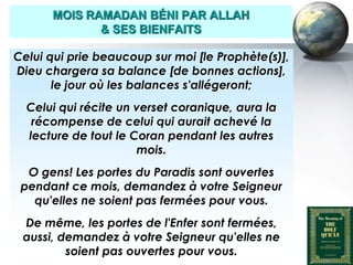 MOIS RAMADAN BÉNI PAR ALLAH
                     & SES BIENFAITS

  Celui qui prie beaucoup sur moi [le Prophète(s)],
  Dieu chargera sa balance [de bonnes actions],
         le jour où les balances s'allégeront;
      Celui qui récite un verset coranique, aura la
       récompense de celui qui aurait achevé la
      lecture de tout le Coran pendant les autres
                          mois.
      O gens! Les portes du Paradis sont ouvertes
     pendant ce mois, demandez à votre Seigneur
       qu'elles ne soient pas fermées pour vous.
     De même, les portes de l'Enfer sont fermées,
     aussi, demandez à votre Seigneur qu'elles ne
             soient pas ouvertes pour vous.
Peace and blessings of Allah be upon him
 