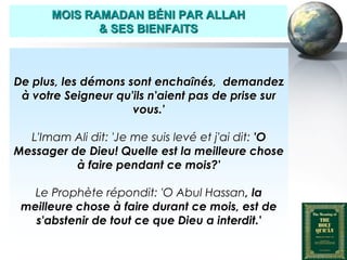 MOIS RAMADAN BÉNI PAR ALLAH
                     & SES BIENFAITS



   De plus, les démons sont enchaînés, demandez
    à votre Seigneur qu'ils n'aient pas de prise sur
                        vous.'

     L'Imam Ali dit: 'Je me suis levé et j'ai dit: 'O
   Messager de Dieu! Quelle est la meilleure chose
             à faire pendant ce mois?'

       Le Prophète répondit: 'O Abul Hassan, la
     meilleure chose à faire durant ce mois, est de
       s'abstenir de tout ce que Dieu a interdit.'

Peace and blessings of Allah be upon him
 