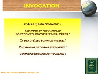 INVOCATION


                        Ô Allah, mon Seigneur !

                    Tes mots et tes paroles
               sont constamment sur mes lèvres !

                   Ta beauté est sur mon visage !

                  Ton amour est dans mon cœur !

                   Comment oserais je t’oublier !




Peace and blessings of Allah be upon him
 