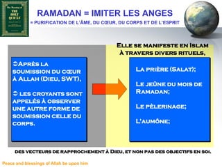 RAMADAN = IMITER LES ANGES
             = PURIFICATION DE L’ÂME, DU CŒUR, DU CORPS ET DE L’ESPRIT



                                             Elle se manifeste en Islam
                                              à travers divers rituels,
    Après la
    soumission du cœur                               La prière (Salat);
    à Allah (Dieu, SWT),
                                                     Le jeûne du mois de
     les croyants sont                              Ramadan;
    appelés à observer
    une autre forme de                               Le pèlerinage;
    soumission celle du
    corps.                                           L’aumône;



     des vecteurs de rapprochement à Dieu, et non pas des objectifs en soi.

Peace and blessings of Allah be upon him
 