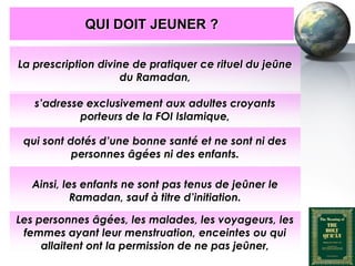 QUI DOIT JEUNER ?

    La prescription divine de pratiquer ce rituel du jeûne
                         du Ramadan,

         s’adresse exclusivement aux adultes croyants
                  porteurs de la FOI Islamique,

     qui sont dotés d’une bonne santé et ne sont ni des
               personnes âgées ni des enfants.

        Ainsi, les enfants ne sont pas tenus de jeûner le
                 Ramadan, sauf à titre d’initiation.

   Les personnes âgées, les malades, les voyageurs, les
    femmes ayant leur menstruation, enceintes ou qui
        allaitent ont la permission de ne pas jeûner,
Peace and blessings of Allah be upon him
 