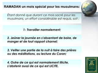 RAMADAN un mois spécial pour les musulmans:

      Étant donné que durant ce mois sacré pour les
      musulmans, un effort considérable est requis, soit :


                       1- Travailler normalement;

      2. Jeûner la journée en s’absentant de boire, de
      manger et de tout rapport charnel;

      3. Veiller une partie de la nuit à faire des prières
      ou des méditations, ou lecture du Coran;

      4. Outre de ce qui est normalement illicite,
      s’abstenir aussi de ce qui est LICITE.
Peace and blessings of Allah be upon him
 