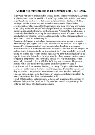 Animal Experimentation Is Unnecessary and Cruel Essay
Every year, millions of animals suffer through painful and unnecessary tests. Animals
in laboratories all over the world live lives of deprivation, pain, isolation, and torture.
Even though vast studies show that animal experimentation often lacks validity,
leading to harmful human reactions, we still continue to use this method of
experimentation, while many other less expensive and more beneficial alternatives
exist. Going beyond the issue of animal experimentation being morally wrong, this
form of research is also hindering medical progress. Although the use of animals in
laboratories is said to be necessary for the welfare and health of humans, people
mistakenly believe that this immoral and unscientific method of experimentation is...
Show more content on Helpwriting.net ...
Because of differences in animal and human anatomies, they respond to drugs in
different ways, proving test results done on animals to be inaccurate when applied to
humans. For this reason, animal experimentation has done little to produce any
definitive advances in medical research and has actually hindered medical progress. In
addition to the fact that animal experimentation is ineffective, unreliable, and costly,
testing on animals also violates animal rights. Do we think that just because we are
superior to animals that we have the right to subject these innocent creatures to cruel
and painful experiments? The superiority humans feel over animals may be the
reason why humans feel less troubled by inflicting pain on animals. Or perhaps
humans justify this cruel act by saying that animals would not be used in
experiments if their use was not absolutely necessary. The pain and misery these
animals are put through is absolutely unjustified, especially since the experiments
they are subject to are proven to be unnecessary and even pointless. As Ingrid
Newkirk states, animals in the laboratories are under constant stress from fear, the
loss of control over their lives, and the denial of all
Girsch 3 that is natural and meaningful to them, such as enjoying the company of
others of their own kind (Newkirk 2). Thousands of animals are put through the
suffering and torture of ridiculous experiments
 