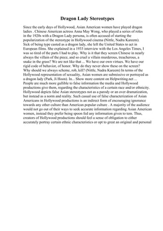 Dragon Lady Stereotypes
Since the early days of Hollywood, Asian American women have played dragon
ladies . Chinese American actress Anna May Wong, who played a series of roles
in the 1920s with a Dragon Lady persona, is often accused of starting the
popularization of the stereotype in Hollywood cinema (Nittle, Nadra Kareem).
Sick of being type casted as a dragon lady, she left the United States to act in
European films. She explained in a 1933 interview with the Los Angeles Times, I
was so tired of the parts I had to play. Why is it that they screen Chinese in nearly
always the villain of the piece, and so cruel a villain murderous, treacherous, a
snake in the grass? We are not like that ... We have our own virtues. We have our
rigid code of behavior, of honor. Why do they never show these on the screen?
Why should we always scheme, rob, kill? (Nittle, Nadra Kareem) In terms of the
Hollywood representation of sexuality, Asian women are submissive or portrayed as
a dragon lady (Park, Ji Hoon). In... Show more content on Helpwriting.net ...
People are much more gullible to false information the media and Hollywood
productions give them, regarding the characteristics of a certain race and/or ethnicity.
Hollywood depicts false Asian stereotypes not as a parody or an over dramatization,
but instead as a norm and reality. Such casual use of false characterization of Asian
Americans in Hollywood productions is an indirect form of encouraging ignorance
towards any other culture than American popular culture . A majority of the audience
would not go out of their ways to seek accurate information regarding Asian American
women, instead they prefer being spoon fed any information given to tem. Thus,
creators of Hollywood productions should feel a sense of obligation to either
accurately portray certain ethnic characteristics or opt to great an original and personal
 