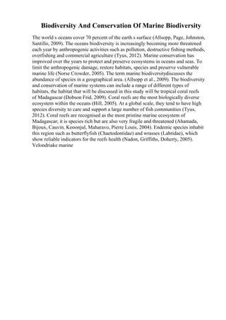 Biodiversity And Conservation Of Marine Biodiversity
The world s oceans cover 70 percent of the earth s surface (Allsopp, Page, Johnston,
Santillo, 2009). The oceans biodiversity is increasingly becoming more threatened
each year by anthropogenic activities such as pollution, destructive fishing methods,
overfishing and commercial agriculture (Tyus, 2012). Marine conservation has
improved over the years to protect and preserve ecosystems in oceans and seas. To
limit the anthropogenic damage, restore habitats, species and preserve vulnerable
marine life (Norse Crowder, 2005). The term marine biodiversitydiscusses the
abundance of species in a geographical area. (Allsopp et al., 2009). The biodiversity
and conservation of marine systems can include a range of different types of
habitats, the habitat that will be discussed in this study will be tropical coral reefs
of Madagascar (Dobson Frid, 2009). Coral reefs are the most biologically diverse
ecosystem within the oceans (Hill, 2005). At a global scale, they tend to have high
species diversity to care and support a large number of fish communities (Tyus,
2012). Coral reefs are recognised as the most pristine marine ecosystem of
Madagascar; it is species rich but are also very fragile and threatened (Ahamada,
Bijoux, Cauvin, Kooonjul, Maharavo, Pierre Louis, 2004). Endemic species inhabit
this region such as butterflyfish (Chaetodontidae) and wrasses (Labridae), which
show reliable indicators for the reefs health (Nadon, Griffiths, Doherty, 2005).
Velondriake marine
 
