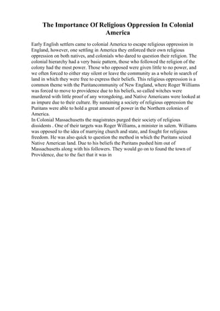 The Importance Of Religious Oppression In Colonial
America
Early English settlers came to colonial America to escape religious oppression in
England, however, one settling in America they enforced their own religious
oppression on both natives, and colonials who dared to question their religion. The
colonial hierarchy had a very basic pattern, those who followed the religion of the
colony had the most power. Those who opposed were given little to no power, and
we often forced to either stay silent or leave the community as a whole in search of
land in which they were free to express their beliefs. This religious oppression is a
common theme with the Puritancommunity of New England, where Roger Williams
was forced to move to providence due to his beliefs, so called witches were
murdered with little proof of any wrongdoing, and Native Americans were looked at
as impure due to their culture. By sustaining a society of religious oppression the
Puritans were able to hold a great amount of power in the Northern colonies of
America.
In Colonial Massachusetts the magistrates purged their society of religious
dissidents . One of their targets was Roger Williams, a minister in salem. Williams
was opposed to the idea of marrying church and state, and fought for religious
freedom. He was also quick to question the method in which the Puritans seized
Native American land. Due to his beliefs the Puritans pushed him out of
Massachusetts along with his followers. They would go on to found the town of
Providence, due to the fact that it was in
 