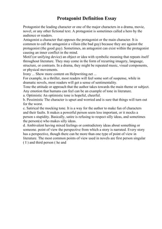 Protagonist Definition Essay
Protagonist the leading character or one of the major characters in a drama, movie,
novel, or any other fictional text. A protagonist is sometimes called a hero by the
audience or readers.
Antagonist a character that opposes the protagonist or the main character. It is
common to call the antagonist a villain (the bad guy) because they are against the
protagonist (the good guy). Sometimes, an antagonist can exist within the protagonist
causing an inner conflict in the mind.
Motif (or unifying device) an object or idea with symbolic meaning that repeats itself
throughout literature. They may come in the form of recurring imagery, language,
structure, or contrasts. In a drama, they might be repeated music, visual components,
or physical movements.
Irony ... Show more content on Helpwriting.net ...
For example, in a thriller, most readers will feel some sort of suspense, while in
dramatic novels, most readers will get a sense of sentimentality.
Tone the attitude or approach that the author takes towards the main theme or subject.
Any emotion that humans can feel can be an example of tone in literature.
a. Optimistic An optimistic tone is hopeful, cheerful.
b. Pessimistic The character is upset and worried and is sure that things will turn out
for the worst.
c. Satirical the mocking tone. It is a way for the author to make fun of characters
and their faults. It makes a powerful person seem less important, or it mocks a
person s stupidity. Basically, satire is refusing to respect silly ideas, and sometimes
the person(s) who makes silly ideas.
d. Ambivalent having mixed feelings or contradictory ideas about something or
someone. point of view the perspective from which a story is narrated. Every story
has a perspective, though there can be more than one type of point of view in
literature. The most common points of view used in novels are first person singular
( I ) and third person ( he and
 