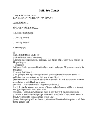 Pollution Context
TRACY LEE PETERSEN
ENVIRONMENTAL EDUCATION EDA3046
ASSIGNMENT 2
UNIQUE NUMBER: 882222
1. Lesson Plan Scheme
2. Activity Sheet 1
3. Activity Sheet 2
4. Bibliograghy
| |
|Subject: Life Skills Grade: 3 |
|Environmental theme: Pollution |
|Learning outcomes: Personal and social well being. The ... Show more content on
Helpwriting.net ...
The school |
|will provide the necessary bins for glass, plastic and paper. Money can be made for
the school. |
|Learning Activities: |
|I am going to start my learning activities by asking the learners what forms of
pollution they have noticed on their way school, like |
|dirt in the street or trucks with heavy exhaust fumes. We will discuss what the type
of pollution is called land, air or water |
|pollution. Teach the learners a song about pollution. |
|I will divide the learners into groups of fours, and the learners will have to choose
one type of pollution, land, water or air |
|pollution. The learners will discuss ways in how they will help stop pollution. |
|Learners in their respective groups will make a wall poster of the type of pollution
they have chosen to discuss in their group. One |
|learner in the group will be chosen to present and discuss what the poster is all about
to the learners and
 