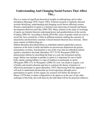 Understanding And Changing Social Factors That Affect
The...
Play is a source of significant theoretical insights in anthropology and in other
disciplines (Huizinga 1970; Turner 1982). Feminist research is explicitly directed
towards identifying, understanding and changing social factors affecting women.
Women s participation in sports is a feminist issue deserving of research and theory
development Harrison and Fahy (2005:702). Many scholars in the study of sociology
of sports use feminist theoryto understand power and genderrelations in the society
(Coakley 2009:39). According to Smith [2010:98], issues of gender which are core to
social life, have existed for a while in different locations making the concerns of
masculinity and femininity essential. Critical feminist theorists have stressed... Show
more content on Helpwriting.net ...
Habitus Bourdieu described habitus as embodied cultural capital that a person
expresses in the form of skills and habits an unconscious disposition the person
accumulates overtime. Socialization is one of the ways that an embodied cultural
capital is attached to the body (Bourdieu 1977:72 95) Wacquant (2004:16)
demonstrates habitus by describing the body as a seat, the instrument and the
target. Before one attempts to partake in sports it is important for one to build
body capital, gaining habitus is a sign of readiness to participate in sports
(Wacquant 2004:127). In Wacquant s (2004:16) view, one needs to acquire a set
of bodily and mental schemata and also to construct the theory of practice to
effectively participate in sports (Bourdieu, 1997). Borrowing from this approach, I
will seek to understand and describe my lived experience through active
participation in sports. In this regard, my research will follow the dictates of
Mauss, (1979) that, to attain a disposition to do sports as in the case of any other
technique of the body, the work done by the individual will be for practical collective
 