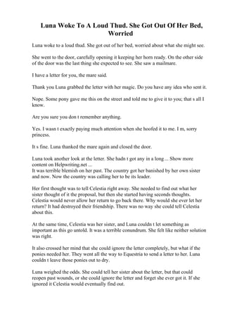 Luna Woke To A Loud Thud. She Got Out Of Her Bed,
Worried
Luna woke to a loud thud. She got out of her bed, worried about what she might see.
She went to the door, carefully opening it keeping her horn ready. On the other side
of the door was the last thing she expected to see. She saw a mailmare.
I have a letter for you, the mare said.
Thank you Luna grabbed the letter with her magic. Do you have any idea who sent it.
Nope. Some pony gave me this on the street and told me to give it to you; that s all I
know.
Are you sure you don t remember anything.
Yes. I wasn t exactly paying much attention when she hoofed it to me. I m, sorry
princess.
It s fine. Luna thanked the mare again and closed the door.
Luna took another look at the letter. She hadn t got any in a long ... Show more
content on Helpwriting.net ...
It was terrible blemish on her past. The country got her banished by her own sister
and now. Now the country was calling her to be its leader.
Her first thought was to tell Celestia right away. She needed to find out what her
sister thought of it the proposal, but then she started having seconds thoughts.
Celestia would never allow her return to go back there. Why would she ever let her
return? It had destroyed their friendship. There was no way she could tell Celestia
about this.
At the same time, Celestia was her sister, and Luna couldn t let something as
important as this go untold. It was a terrible conundrum. She felt like neither solution
was right.
It also crossed her mind that she could ignore the letter completely, but what if the
ponies needed her. They went all the way to Equestria to send a letter to her. Luna
couldn t leave those ponies out to dry.
Luna weighed the odds. She could tell her sister about the letter, but that could
reopen past wounds, or she could ignore the letter and forget she ever got it. If she
ignored it Celestia would eventually find out.
 