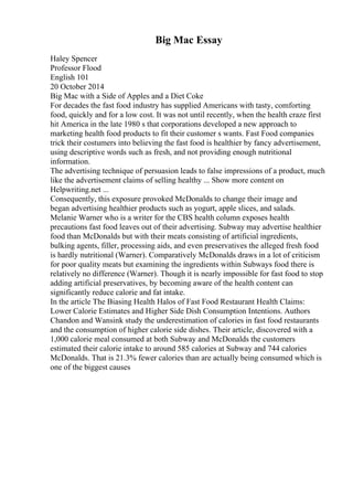 Big Mac Essay
Haley Spencer
Professor Flood
English 101
20 October 2014
Big Mac with a Side of Apples and a Diet Coke
For decades the fast food industry has supplied Americans with tasty, comforting
food, quickly and for a low cost. It was not until recently, when the health craze first
hit America in the late 1980 s that corporations developed a new approach to
marketing health food products to fit their customer s wants. Fast Food companies
trick their costumers into believing the fast food is healthier by fancy advertisement,
using descriptive words such as fresh, and not providing enough nutritional
information.
The advertising technique of persuasion leads to false impressions of a product, much
like the advertisement claims of selling healthy ... Show more content on
Helpwriting.net ...
Consequently, this exposure provoked McDonalds to change their image and
began advertising healthier products such as yogurt, apple slices, and salads.
Melanie Warner who is a writer for the CBS health column exposes health
precautions fast food leaves out of their advertising. Subway may advertise healthier
food than McDonalds but with their meats consisting of artificial ingredients,
bulking agents, filler, processing aids, and even preservatives the alleged fresh food
is hardly nutritional (Warner). Comparatively McDonalds draws in a lot of criticism
for poor quality meats but examining the ingredients within Subways food there is
relatively no difference (Warner). Though it is nearly impossible for fast food to stop
adding artificial preservatives, by becoming aware of the health content can
significantly reduce calorie and fat intake.
In the article The Biasing Health Halos of Fast Food Restaurant Health Claims:
Lower Calorie Estimates and Higher Side Dish Consumption Intentions. Authors
Chandon and Wansink study the underestimation of calories in fast food restaurants
and the consumption of higher calorie side dishes. Their article, discovered with a
1,000 calorie meal consumed at both Subway and McDonalds the customers
estimated their calorie intake to around 585 calories at Subway and 744 calories
McDonalds. That is 21.3% fewer calories than are actually being consumed which is
one of the biggest causes
 