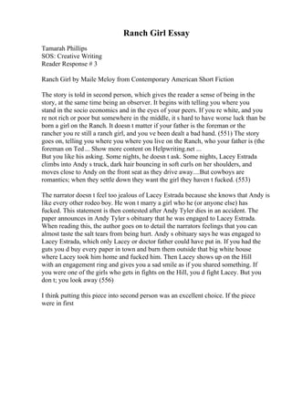 Ranch Girl Essay
Tamarah Phillips
SOS: Creative Writing
Reader Response # 3
Ranch Girl by Maile Meloy from Contemporary American Short Fiction
The story is told in second person, which gives the reader a sense of being in the
story, at the same time being an observer. It begins with telling you where you
stand in the socio economics and in the eyes of your peers. If you re white, and you
re not rich or poor but somewhere in the middle, it s hard to have worse luck than be
born a girl on the Ranch. It doesn t matter if your father is the foreman or the
rancher you re still a ranch girl, and you ve been dealt a bad hand. (551) The story
goes on, telling you where you where you live on the Ranch, who your father is (the
foreman on Ted... Show more content on Helpwriting.net ...
But you like his asking. Some nights, he doesn t ask. Some nights, Lacey Estrada
climbs into Andy s truck, dark hair bouncing in soft curls on her shoulders, and
moves close to Andy on the front seat as they drive away....But cowboys are
romantics; when they settle down they want the girl they haven t fucked. (553)
The narrator doesn t feel too jealous of Lacey Estrada because she knows that Andy is
like every other rodeo boy. He won t marry a girl who he (or anyone else) has
fucked. This statement is then contested after Andy Tyler dies in an accident. The
paper announces in Andy Tyler s obituary that he was engaged to Lacey Estrada.
When reading this, the author goes on to detail the narrators feelings that you can
almost taste the salt tears from being hurt. Andy s obituary says he was engaged to
Lacey Estrada, which only Lacey or doctor father could have put in. If you had the
guts you d buy every paper in town and burn them outside that big white house
where Lacey took him home and fucked him. Then Lacey shows up on the Hill
with an engagement ring and gives you a sad smile as if you shared something. If
you were one of the girls who gets in fights on the Hill, you d fight Lacey. But you
don t; you look away (556)
I think putting this piece into second person was an excellent choice. If the piece
were in first
 