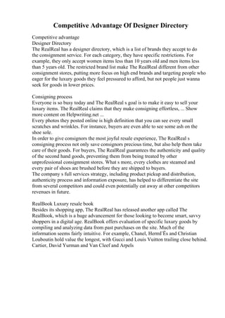 Competitive Advantage Of Designer Directory
Competitive advantage
Designer Directory
The RealReal has a designer directory, which is a list of brands they accept to do
the consignment service. For each category, they have specific restrictions. For
example, they only accept women items less than 10 years old and men items less
than 5 years old. The restricted brand list make The RealReal different from other
consignment stores, putting more focus on high end brands and targeting people who
eager for the luxury goods they feel pressured to afford, but not people just wanna
seek for goods in lower prices.
Consigning process
Everyone is so busy today and The RealReal s goal is to make it easy to sell your
luxury items. The RealReal claims that they make consigning effortless, ... Show
more content on Helpwriting.net ...
Every photos they posted online is high definition that you can see every small
scratches and wrinkles. For instance, buyers are even able to see some ash on the
shoe sole.
In order to give consignors the most joyful resale experience, The RealReal s
consigning process not only save consignors precious time, but also help them take
care of their goods. For buyers, The RealReal guarantees the authenticity and quality
of the second hand goods, preventing them from being treated by other
unprofessional consignment stores. What s more, every clothes are steamed and
every pair of shoes are brushed before they are shipped to buyers.
The company s full services strategy, including product pickup and distribution,
authenticity process and information exposure, has helped to differentiate the site
from several competitors and could even potentially eat away at other competitors
revenues in future.
RealBook Luxury resale book
Besides its shopping app, The RealReal has released another app called The
RealBook, which is a huge advancement for those looking to become smart, savvy
shoppers in a digital age. RealBook offers evaluation of specific luxury goods by
compiling and analyzing data from past purchases on the site. Much of the
information seems fairly intuitive. For example, Chanel, HermГЁs and Christian
Louboutin hold value the longest, with Gucci and Louis Vuitton trailing close behind.
Cartier, David Yurman and Van Cleef and Arpels
 