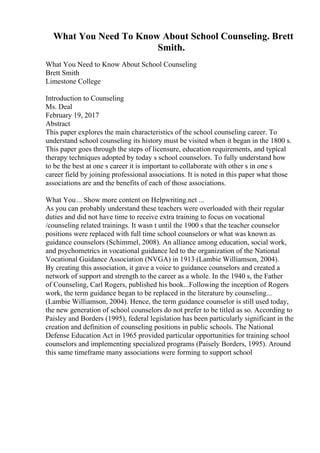 What You Need To Know About School Counseling. Brett
Smith.
What You Need to Know About School Counseling
Brett Smith
Limestone College
Introduction to Counseling
Ms. Deal
February 19, 2017
Abstract
This paper explores the main characteristics of the school counseling career. To
understand school counseling its history must be visited when it began in the 1800 s.
This paper goes through the steps of licensure, education requirements, and typical
therapy techniques adopted by today s school counselors. To fully understand how
to be the best at one s career it is important to collaborate with other s in one s
career field by joining professional associations. It is noted in this paper what those
associations are and the benefits of each of those associations.
What You... Show more content on Helpwriting.net ...
As you can probably understand these teachers were overloaded with their regular
duties and did not have time to receive extra training to focus on vocational
/counseling related trainings. It wasn t until the 1900 s that the teacher counselor
positions were replaced with full time school counselors or what was known as
guidance counselors (Schimmel, 2008). An alliance among education, social work,
and psychometrics in vocational guidance led to the organization of the National
Vocational Guidance Association (NVGA) in 1913 (Lambie Williamson, 2004).
By creating this association, it gave a voice to guidance counselors and created a
network of support and strength to the career as a whole. In the 1940 s, the Father
of Counseling, Carl Rogers, published his book...Following the inception of Rogers
work, the term guidance began to be replaced in the literature by counseling...
(Lambie Williamson, 2004). Hence, the term guidance counselor is still used today,
the new generation of school counselors do not prefer to be titled as so. According to
Paisley and Borders (1995), federal legislation has been particularly significant in the
creation and definition of counseling positions in public schools. The National
Defense Education Act in 1965 provided particular opportunities for training school
counselors and implementing specialized programs (Paisely Borders, 1995). Around
this same timeframe many associations were forming to support school
 