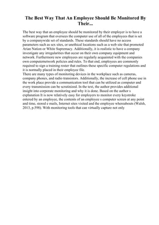 The Best Way That An Employee Should Be Monitored By
Their...
The best way that an employee should be monitored by their employer is to have a
software program that oversees the computer use of all of the employees that is set
by a companywide set of standards. These standards should have no access
parameters such as sex sites, or unethical locations such as a web site that promoted
Arian Nation or White Supremacy. Additionally, it is realistic to have a company
investigate any irregularities that occur on their own company equipment and
network. Furthermore new employees are regularly acquainted with the companies
own computernetwork policies and rules. To that end, employees are commonly
required to sign a training roster that outlines these specific computer regulations and
it is normally placed in their employee file.
There are many types of monitoring devices in the workplace such as cameras,
company phones, and radio transistors. Additionally, the increase of cell phone use in
the work place provide a communication tool that can be utilized as computer and
every transmission can be scrutinized. In the text, the author provides additional
insight into corporate monitoring and why it is done. Based on the author s
explanation It is now relatively easy for employers to monitor every keystroke
entered by an employee, the contents of an employee s computer screen at any point
and time, stored e mails, Internet sites visited and the employee whereabouts (Walsh,
2013, p.598). With monitoring tools that can virtually capture not only
 