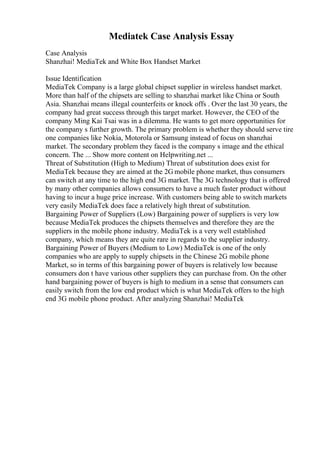 Mediatek Case Analysis Essay
Case Analysis
Shanzhai! MediaTek and White Box Handset Market
Issue Identification
MediaTek Company is a large global chipset supplier in wireless handset market.
More than half of the chipsets are selling to shanzhai market like China or South
Asia. Shanzhai means illegal counterfeits or knock offs . Over the last 30 years, the
company had great success through this target market. However, the CEO of the
company Ming Kai Tsai was in a dilemma. He wants to get more opportunities for
the company s further growth. The primary problem is whether they should serve tire
one companies like Nokia, Motorola or Samsung instead of focus on shanzhai
market. The secondary problem they faced is the company s image and the ethical
concern. The ... Show more content on Helpwriting.net ...
Threat of Substitution (High to Medium) Threat of substitution does exist for
MediaTek because they are aimed at the 2G mobile phone market, thus consumers
can switch at any time to the high end 3G market. The 3G technology that is offered
by many other companies allows consumers to have a much faster product without
having to incur a huge price increase. With customers being able to switch markets
very easily MediaTek does face a relatively high threat of substitution.
Bargaining Power of Suppliers (Low) Bargaining power of suppliers is very low
because MediaTek produces the chipsets themselves and therefore they are the
suppliers in the mobile phone industry. MediaTek is a very well established
company, which means they are quite rare in regards to the supplier industry.
Bargaining Power of Buyers (Medium to Low) MediaTek is one of the only
companies who are apply to supply chipsets in the Chinese 2G mobile phone
Market, so in terms of this bargaining power of buyers is relatively low because
consumers don t have various other suppliers they can purchase from. On the other
hand bargaining power of buyers is high to medium in a sense that consumers can
easily switch from the low end product which is what MediaTek offers to the high
end 3G mobile phone product. After analyzing Shanzhai! MediaTek
 