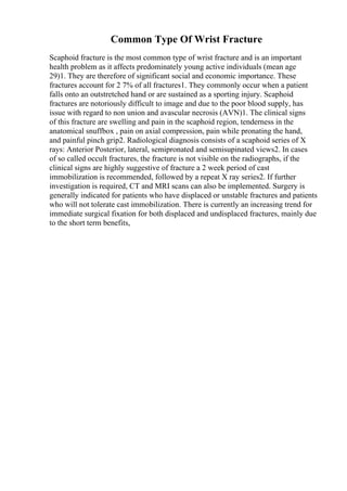 Common Type Of Wrist Fracture
Scaphoid fracture is the most common type of wrist fracture and is an important
health problem as it affects predominately young active individuals (mean age
29)1. They are therefore of significant social and economic importance. These
fractures account for 2 7% of all fractures1. They commonly occur when a patient
falls onto an outstretched hand or are sustained as a sporting injury. Scaphoid
fractures are notoriously difficult to image and due to the poor blood supply, has
issue with regard to non union and avascular necrosis (AVN)1. The clinical signs
of this fracture are swelling and pain in the scaphoid region, tenderness in the
anatomical snuffbox , pain on axial compression, pain while pronating the hand,
and painful pinch grip2. Radiological diagnosis consists of a scaphoid series of X
rays: Anterior Posterior, lateral, semipronated and semisupinated views2. In cases
of so called occult fractures, the fracture is not visible on the radiographs, if the
clinical signs are highly suggestive of fracture a 2 week period of cast
immobilization is recommended, followed by a repeat X ray series2. If further
investigation is required, CT and MRI scans can also be implemented. Surgery is
generally indicated for patients who have displaced or unstable fractures and patients
who will not tolerate cast immobilization. There is currently an increasing trend for
immediate surgical fixation for both displaced and undisplaced fractures, mainly due
to the short term benefits,
 