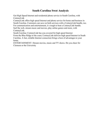 South Carolina Swot Analysis
Get High Speed Internet and residential phone service in South Carolina, with
CenturyLink
CenturyLink offers high speed Internet and phone service for home and business in
South Carolina. Customers can save on both services with a CenturyLink bundle, too.
For communication and entertainment, it s tough to beat a CenturyLink bundle.
Surf the web, stream music and movies, play online games and more, with
CenturyLink.
South Carolina: CenturyLink has you covered for high speed Internet
From the Blue Ridge to the coast, CenturyLink delivers high speed Internet in South
Carolina. A fast, reliable Internet connection brings a host of advantages to your
home.
ENTERTAINMENT | Stream movies, music and TV shows. Do you cheer for
Clemson or the University
 