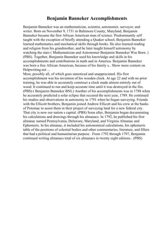 Benjamin Banneker Accomplishments
Benjamin Banneker was an mathematician, scientist, astronomer, surveyor, and
writer. Born on November 9, 1731 in Baltimore County, Maryland, Benjamin
Banneker became the first African American man of science. Predominantly self
taught with the exception of briefly attending a Quaker school, Benjamin Banneker
learned mathematics and mechanical skills through books. He also learned reading
and religion from his grandmother, and he later taught himself astronomy by
watching the stars ( Mathematician and Astronomer Benjamin Banneker Was Born. )
(PBS). Together, Benjamin Banneker used his knowledge and skills in his
accomplishments and contributions in math and in America. Benjamin Banneker
was born a free African American, because of his family s... Show more content on
Helpwriting.net ...
Most, possibly all, of which goes unnoticed and unappreciated. His first
accomplishment was his invention of his wooden clock. At age 22 and with no prior
training, he was able to accurately construct a clock made almost entirely out of
wood. It continued to run and keep accurate time until it was destroyed in the fire.
(PBS) ( Benjamin Banneker BNL) Another of his accomplishments was in 1788 when
he accurately predicted a solar eclipse that occured the next year, 1789. He continued
his studies and observations in astronomy in 1791 when he began surveying. Friends
with the Ellicott brothers, Benjamin joined Andrew Ellicott and his crew at the banks
of Potomac to assist them in their project of surveying land for a new federal city.
That city is now our nation s capital. (PBS) Soon after, Benjamin began documenting
his calculations and drawings through his almanacs. In 1792, he published his first
almanac named Pennsylvania, Delaware, Maryland, and Virginia Almanac and
Ephemeris. In his almanac, it included his astronomical calculations, his ephemeris
table of the positions of celestial bodies and other commentaries, literature, and fillers
that had a political and humanitarian purpose . From 1792 through 1797, Benjamin
continued writing almanacs total of six almanacs in twenty eight editions . (PBS)
 
