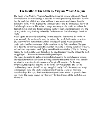 The Death Of The Moth By Virginia Woolf Analysis
The Death of the Moth by Virginia Woolf illustrates life compared to death. Woolf
frequently uses the word energy to describe the moth presumably because of the vim
that the moth had while it was alive and how it was so carelessly taken from the
diminutive moth. Woolf displays the simplicity of life and the pronounced power of
deaththrough the moth. The author conveys a message to the reader about how the
death of such a small and delicate creature can have such a vast meaning in life. The
entirety of the essay leads up to Woolf s final statement, death is stronger than I am
(267).
Woolf opens her essay by describing the moth species. She enables the reader to
grow sympathy for moths right away by stating, they are hybrid creatures, neither
gay like butterflies nor somber like their own species (265). Woolf causes the
reader to feel as if moths are out of place and don t truly fit in anywhere. She goes
on to describe her morning in mid September, when she is peering out of her window,
and notices a hay colored moth flying around inside the window (266). As the story
begins, the moth simply soars throughout the sky. Progressively, she notices the moth
struggling to ... Show more content on Helpwriting.net ...
She causes the reader to feel an emotional attachment to the moth because one can
only feel sorry for it s slow death. Reading the story makes the reader feel a sense of
anticipation in waiting for the outcome of the pitiable creature. As the story
progresses, the suspense and pity for the moths survival greatens. She says he
could no longer raise himself; his legs struggled vainly (267). She creates an image
in the reader s mind of a small, helpless moth struggling to use his petite and
powerless legs. She says, there was something marvelous as well as pathetic about
him (266). The reader can not only feel sorry for the struggle of the moth, but also
admire its
 