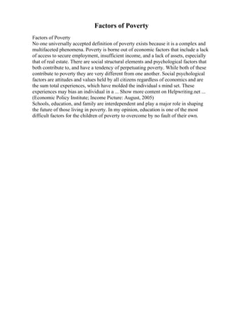 Factors of Poverty
Factors of Poverty
No one universally accepted definition of poverty exists because it is a complex and
multifaceted phenomena. Poverty is borne out of economic factors that include a lack
of access to secure employment, insufficient income, and a lack of assets, especially
that of real estate. There are social structural elements and psychological factors that
both contribute to, and have a tendency of perpetuating poverty. While both of these
contribute to poverty they are very different from one another. Social psychological
factors are attitudes and values held by all citizens regardless of economics and are
the sum total experiences, which have molded the individual s mind set. These
experiences may bias an individual in a ... Show more content on Helpwriting.net ...
(Economic Policy Institute; Income Picture: August, 2005)
Schools, education, and family are interdependent and play a major role in shaping
the future of those living in poverty. In my opinion, education is one of the most
difficult factors for the children of poverty to overcome by no fault of their own.
 