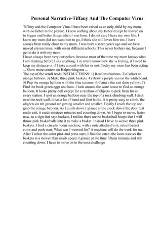 Personal Narrative-Tiffany And The Computer Virus
Tiffany and the Computer Virus I have been raised as an only child by my mom,
with no father in the picture. I know nothing about my father except he moved on
to bigger and better things when I was born. I do not care I have my own life. I
know my mom did not want him to go, I think she still loves him too. I have
always been really close to my mom. I was born sixteen years ago and we have
moved eleven times, with seven different schools. This never bothers me, because I
get to do it with my mom.
I have always been very outspoken, because most of the time my mom knows what
I am thinking before I say anything. I in return know how she is feeling, if I need to
keep my distance or if I joke around with her or not. Today my mom has been acting
... Show more content on Helpwriting.net ...
The top of the scroll reads INSTRUCTIONS: 1) Read instructions. 2) Collect an
orange balloon. 3) Make three pink baskets. 4) Draw a purple sun on the whiteboard.
5) Pop the orange balloon with the blue scissors. 6) Paint a the exit door yellow. 7)
Find the book green eggs and ham. I look around the ware house to find an orange
balloon. It looks pretty dull except for a rainbow of objects to pick from for at
every station. I spot an orange balloon near the top of a rock climbing wall. I dash
over the rock wall, it has a lot of hand and foot holds. It is pretty easy to climb, the
obgects on teh ground are getting smaller and smaller. Finally I reach the top and
grab the orange balloon. As I climb down I glance at the clock above the door that
reads exit, it reads nineteen minutes and counting down. As I begin to move, faster
now, to a sign that says baskets, I realize there are no basketball hoops that I will
throw pink basketballs into it to make a basket. Instead I have to weave three pink
baskets. I find a circular loom machine, with a note attached to it, select basket
color and push start. What was I worried for? A machine will do the work for me.
After I select the color pink and press start, I find the catch, the loom weaves the
baskets at a slower than snails speed. I glance at the time fifteen minutes and still
counting down. I have to move on to the next challenge
 