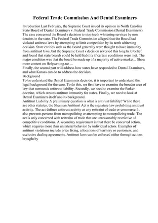 Federal Trade Commission And Dental Examiners
Introduction Last February, the Supreme Court issued its opinion in North Carolina
State Board of Dental Examiners v. Federal Trade Commission (Dental Examiners).
The case concerned the Board s decision to stop teeth whitening services by non
dentists in the state. The Federal Trade Commission alleged that the Board had
violated antitrust laws by attempting to limit competition by its teeth whitening
decision. State entities such as the Board generally were thought to have immunity
from antitrust laws, but the Supreme Court s decision reversed this long held belief
and found that state boards could be held liability if certain conditions were met. The
major condition was that the board be made up of a majority of active market... Show
more content on Helpwriting.net ...
Finally, the second part will address how states have responded to Dental Examiners,
and what Kansas can do to address the decision.
Background
To be understand the Dental Examiners decision, it is important to understand the
legal background for the case. To do this, we first have to examine the broader area of
law that surrounds antitrust liability. Secondly, we need to examine the Parker
doctrine, which creates antitrust immunity for states. Finally, we need to look at
Dental Examiners itself and its background.
Antitrust Liability A preliminary question is what is antirust liability? While there
are other statutes, the Sherman Antitrust Actis the signature law prohibiting antitrust
activity. The act defines antitrust activity as any restraint of trade or commerce. It
also prevents persons from monopolizing or attempting to monopolizing trade. The
act is only concerned with restrains of trade that are unreasonably restrictive of
competitive conditions. A secondary requirement is that there be concerted action,
which requires more than unilateral behavior by individual actors. Examples of
antitrust violations include price fixing, allocations of territory or customers, and
exclusive dealing agreements. Antitrust laws can be enforced either through actions
brought by
 